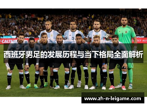 西班牙男足的发展历程与当下格局全面解析 西班牙男足的发展历程与当下格局全面解析