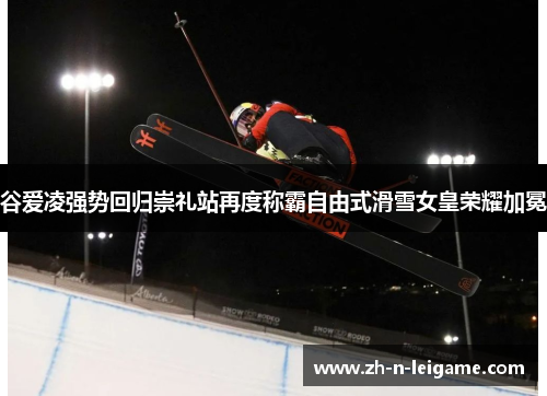 谷爱凌强势回归崇礼站再度称霸自由式滑雪女皇荣耀加冕
