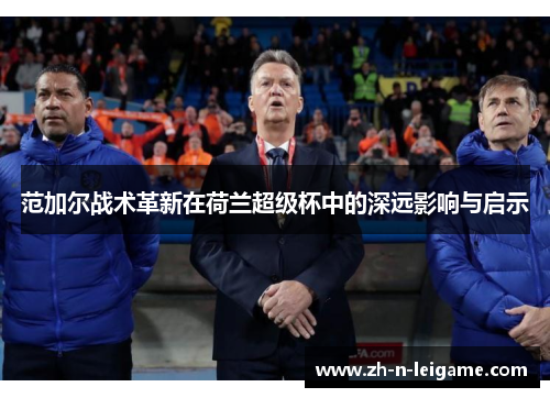 范加尔战术革新在荷兰超级杯中的深远影响与启示 范加尔战术革新在荷兰超级杯中的深远影响与启示