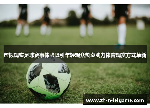 虚拟现实足球赛事体验吸引年轻观众热潮助力体育观赏方式革新