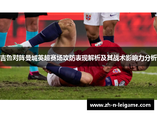 吉鲁对阵曼城英超赛场攻防表现解析及其战术影响力分析